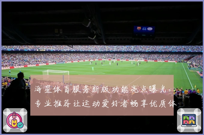 海星体育服务新版功能亮点曝光，专业推荐让运动爱好者畅享优质体验