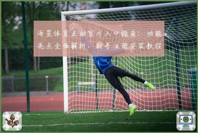 海星体育互动官方入口指南：功能亮点全面解析，新手注册安装教程一览