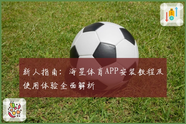 新人指南：海星体育APP安装教程及使用体验全面解析