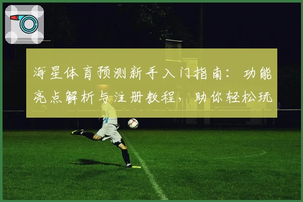 海星体育预测新手入门指南：功能亮点解析与注册教程，助你轻松玩转体育分析