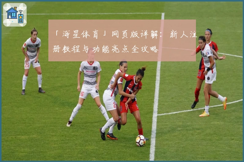 「海星体育」网页版详解：新人注册教程与功能亮点全攻略