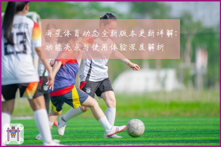 海星体育动态全新版本更新详解:功能亮点与使用体验深度解析