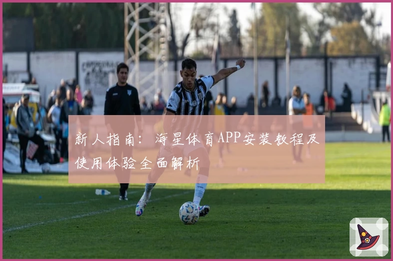 新人指南：海星体育APP安装教程及使用体验全面解析