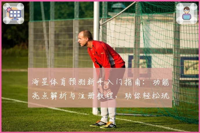 海星体育预测新手入门指南：功能亮点解析与注册教程，助你轻松玩转体育分析