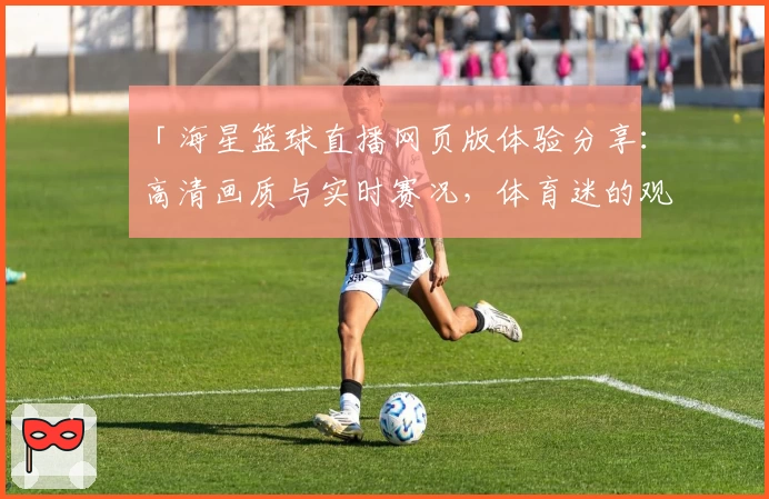 「海星篮球直播网页版体验分享：高清画质与实时赛况，体育迷的观赛首选」