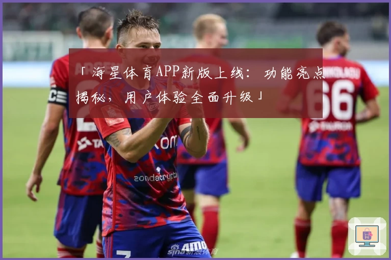 「海星体育APP新版上线：功能亮点揭秘，用户体验全面升级」