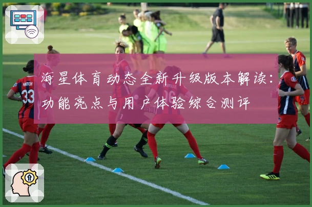 海星体育动态全新升级版本解读：功能亮点与用户体验综合测评