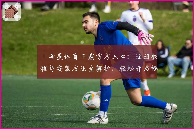 「海星体育下载官方入口：注册教程与安装方法全解析，轻松开启畅快体育体验」