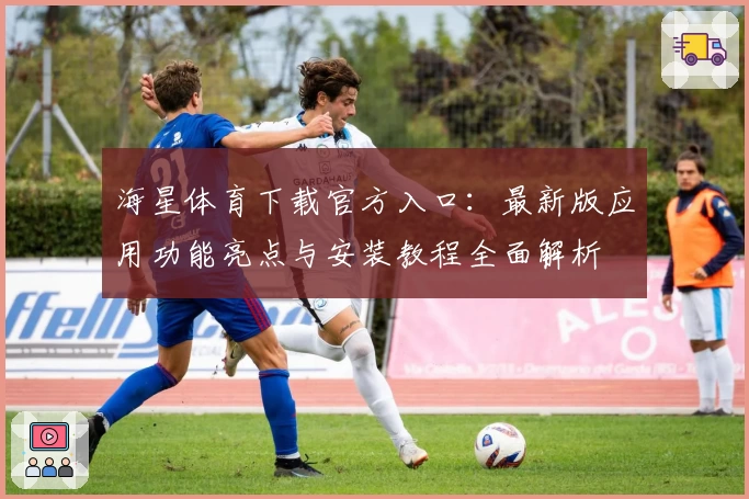 海星体育下载官方入口：最新版应用功能亮点与安装教程全面解析