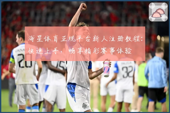 海星体育正规平台新人注册教程：快速上手，畅享精彩赛事体验