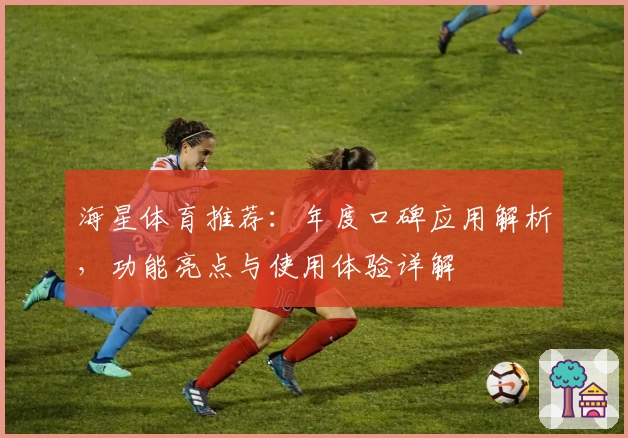 海星体育推荐：年度口碑应用解析，功能亮点与使用体验详解