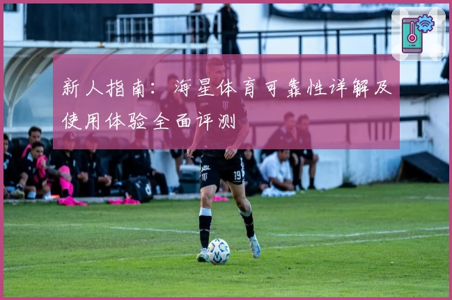 新人指南：海星体育可靠性详解及使用体验全面评测