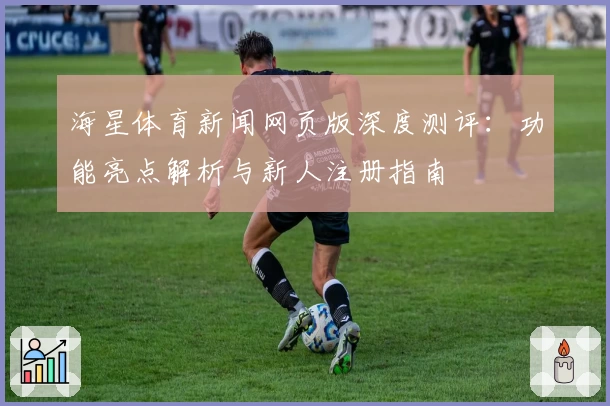 海星体育新闻网页版深度测评：功能亮点解析与新人注册指南