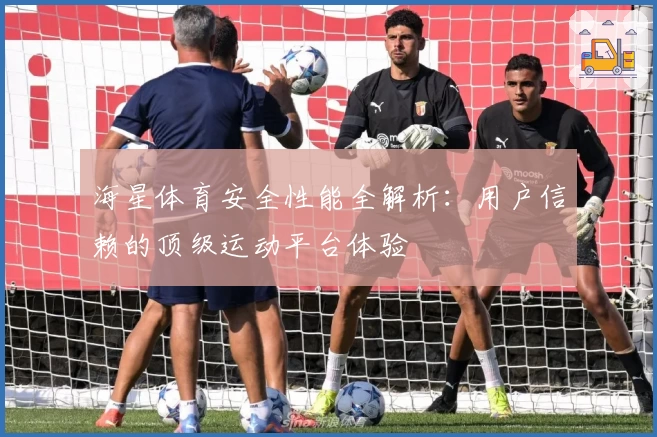 海星体育安全性能全解析：用户信赖的顶级运动平台体验