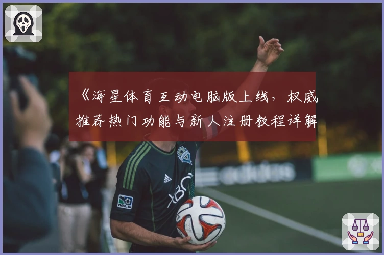 《海星体育互动电脑版上线，权威推荐热门功能与新人注册教程详解》