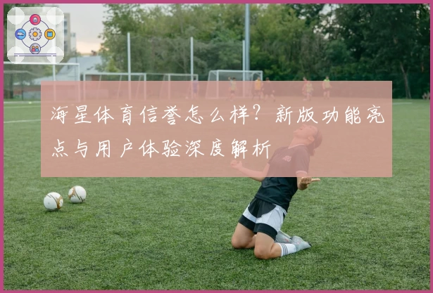 海星体育信誉怎么样？新版功能亮点与用户体验深度解析