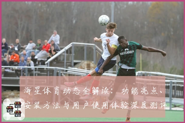 海星体育动态全解读：功能亮点、安装方法与用户使用体验深度测评