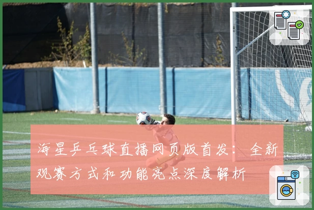 海星乒乓球直播网页版首发:全新观赛方式和功能亮点深度解析