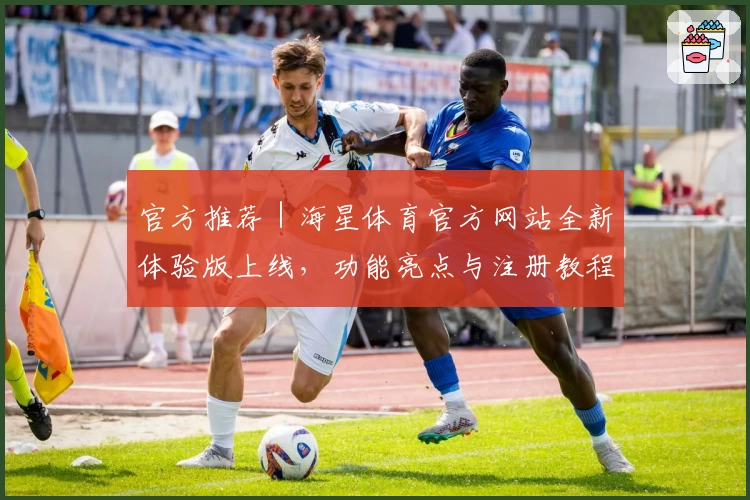 官方推荐｜海星体育官方网站全新体验版上线，功能亮点与注册教程一文搞定