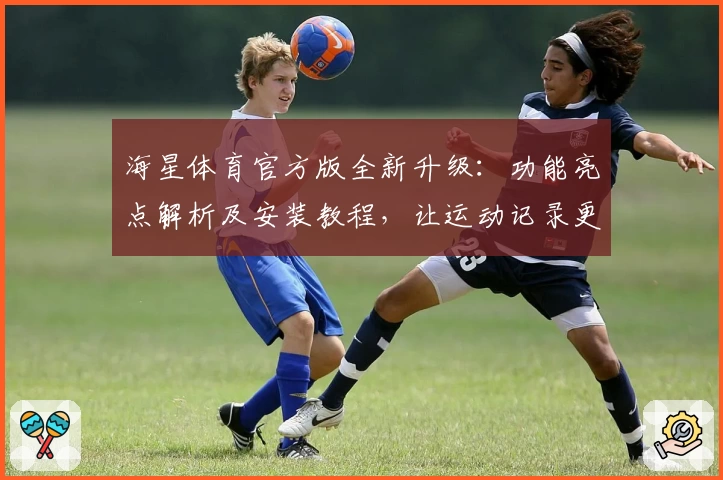 海星体育官方版全新升级：功能亮点解析及安装教程，让运动记录更高效
