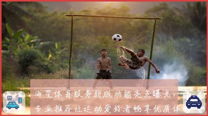 海星体育服务新版功能亮点曝光，专业推荐让运动爱好者畅享优质体验