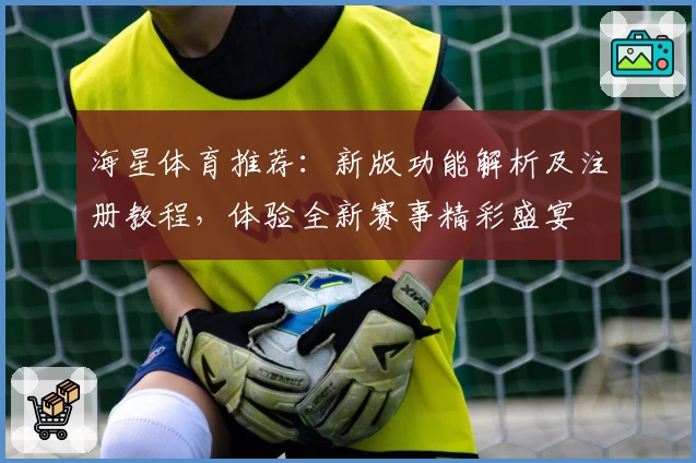 海星体育推荐：新版功能解析及注册教程，体验全新赛事精彩盛宴