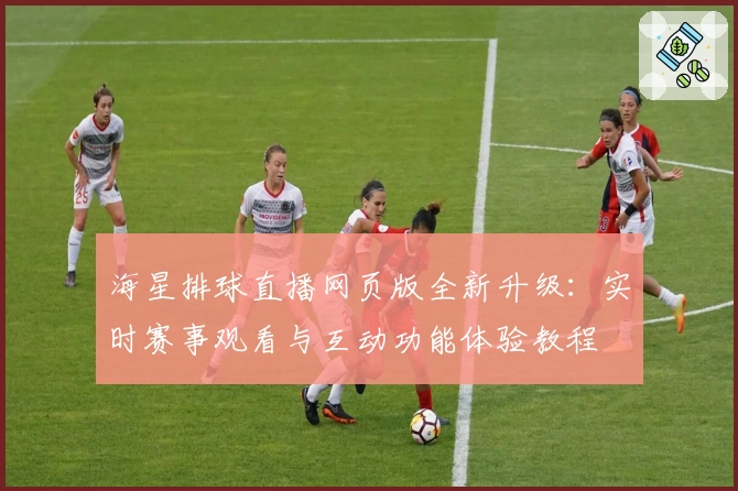 海星排球直播网页版全新升级：实时赛事观看与互动功能体验教程
