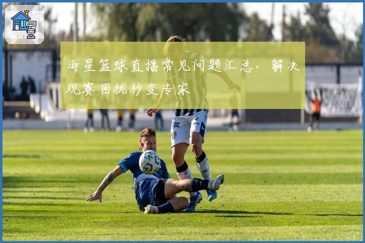 海星篮球直播常见问题汇总，解决观赛困扰秒变专家