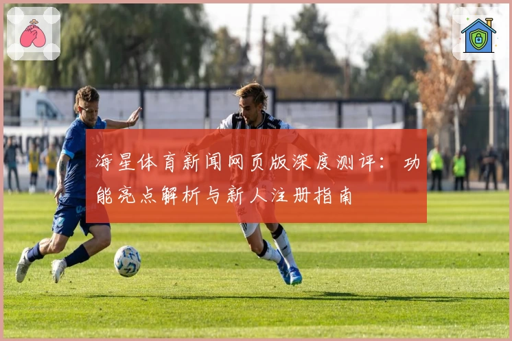 海星体育新闻网页版深度测评：功能亮点解析与新人注册指南